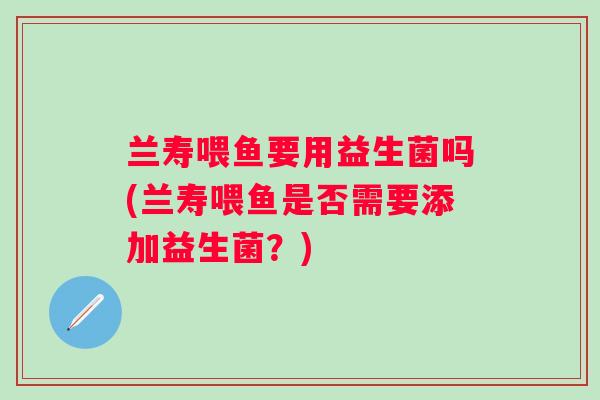 兰寿喂鱼要用益生菌吗(兰寿喂鱼是否需要添加益生菌？)