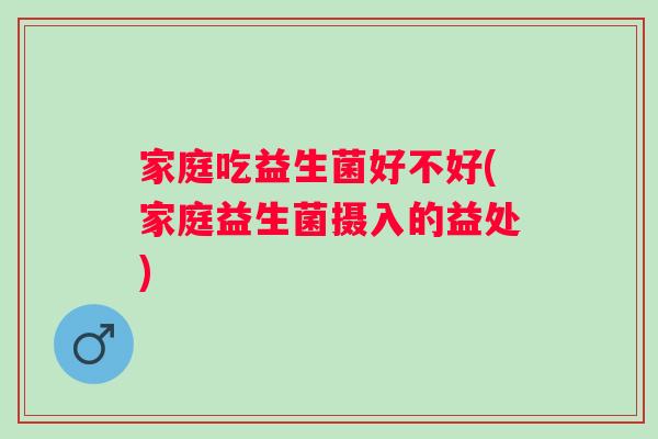 家庭吃益生菌好不好(家庭益生菌摄入的益处)