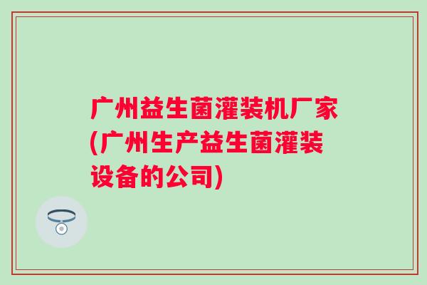 广州益生菌灌装机厂家(广州生产益生菌灌装设备的公司)