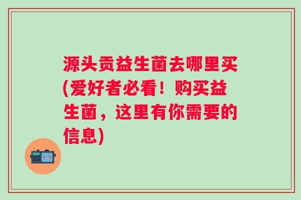 源头贡益生菌去哪里买(爱好者必看！购买益生菌，这里有你需要的信息)
