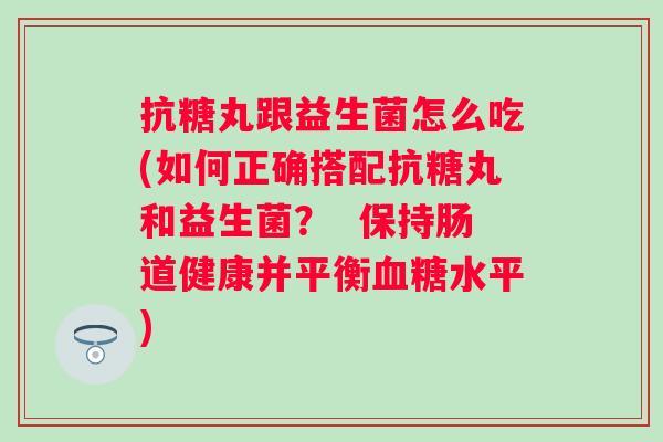 抗糖丸跟益生菌怎么吃(如何正确搭配抗糖丸和益生菌？  保持肠道健康并平衡水平)