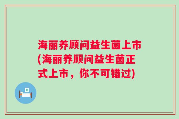 海丽养顾问益生菌上市(海丽养顾问益生菌正式上市，你不可错过)