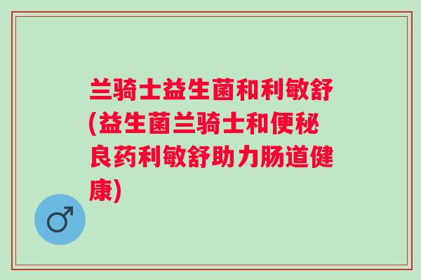 兰骑士益生菌和利敏舒(益生菌兰骑士和便秘良药利敏舒助力肠道健康)