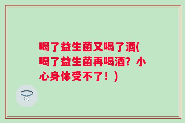 喝了益生菌又喝了酒(喝了益生菌再喝酒？小心身体受不了！)