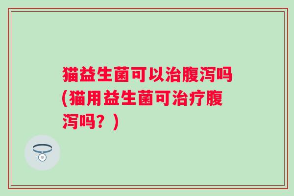 猫益生菌可以治腹泻吗(猫用益生菌可治疗腹泻吗？)