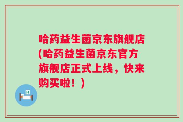 哈药益生菌京东旗舰店(哈药益生菌京东官方旗舰店正式上线，快来购买啦！)