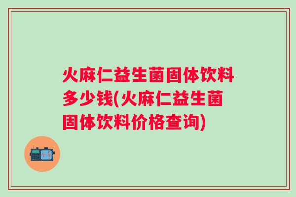 火麻仁益生菌固体饮料多少钱(火麻仁益生菌固体饮料价格查询)