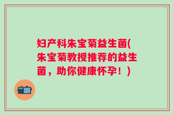 妇产科朱宝菊益生菌(朱宝菊教授推荐的益生菌，助你健康怀孕！)