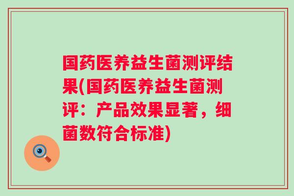 国药医养益生菌测评结果(国药医养益生菌测评：产品效果显著，数符合标准)