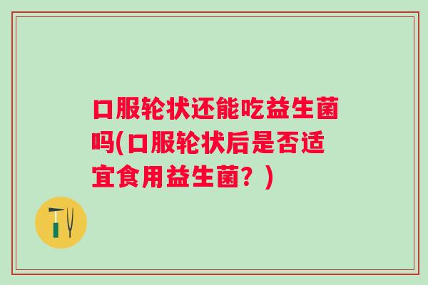口服轮状还能吃益生菌吗(口服轮状后是否适宜食用益生菌？)