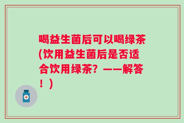 喝益生菌后可以喝绿茶(饮用益生菌后是否适合饮用绿茶？——解答！)