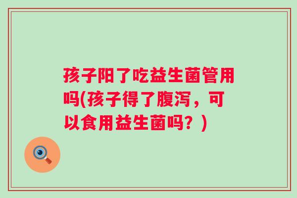 孩子阳了吃益生菌管用吗(孩子得了,可以食用益生菌吗?) 孩子阳了吃益生菌管用吗(孩子得了,可以食用益生菌吗?)