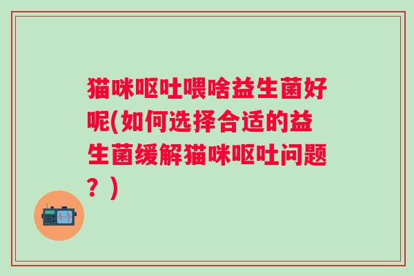 猫咪喂啥益生菌好呢(如何选择合适的益生菌缓解猫咪问题?) 猫咪喂啥益生菌好呢(如何选择合适的益生菌缓解猫咪问题?)