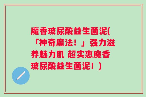 魔香玻尿酸益生菌泥(「神奇魔法！」强力滋养魅力肌 超实惠魔香玻尿酸益生菌泥！)