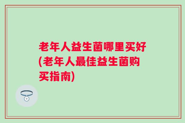 老年人益生菌哪里买好(老年人佳益生菌购买指南)