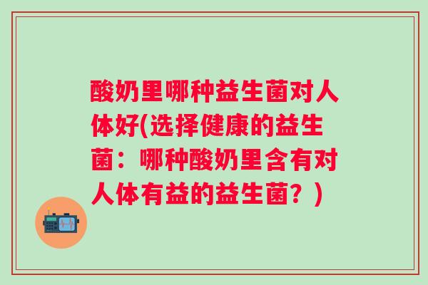 酸奶里哪种益生菌对人体好(选择健康的益生菌：哪种酸奶里含有对人体有益的益生菌？)