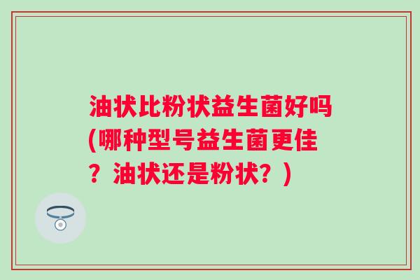 油状比粉状益生菌好吗(哪种型号益生菌更佳？油状还是粉状？)