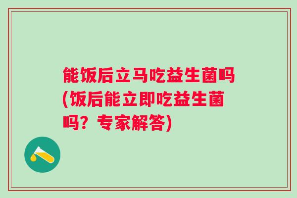 能饭后立马吃益生菌吗(饭后能立即吃益生菌吗？专家解答)