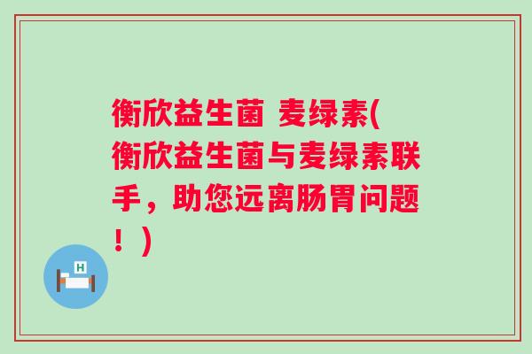 衡欣益生菌 麦绿素(衡欣益生菌与麦绿素联手,助您远离肠胃问题!) 衡欣益生菌 麦绿素(衡欣益生菌与麦绿素联手,助您远离肠胃问题!)
