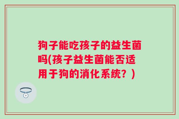 狗子能吃孩子的益生菌吗(孩子益生菌能否适用于狗的消化系统？)