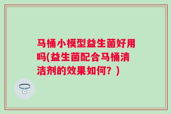 马桶小模型益生菌好用吗(益生菌配合马桶清洁剂的效果如何？)