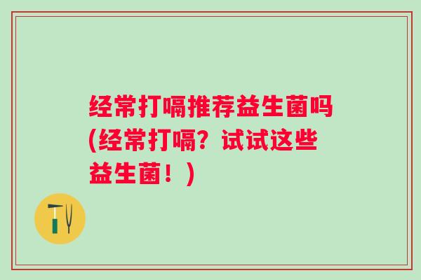经常打嗝推荐益生菌吗(经常打嗝？试试这些益生菌！)