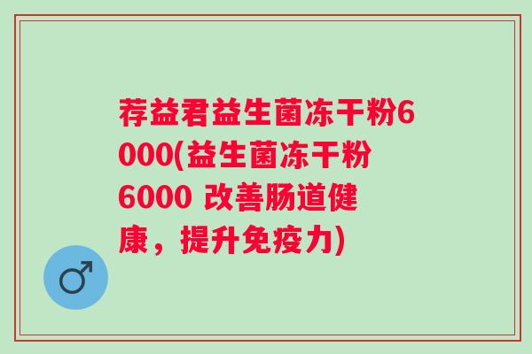 荐益君益生菌冻干粉6000(益生菌冻干粉6000 改善肠道健康,提升力) 荐益君益生菌冻干粉6000(益生菌冻干粉6000 改善肠道健康,提升力)