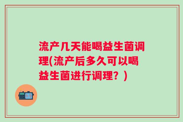 流产几天能喝益生菌调理(流产后多久可以喝益生菌进行调理？)
