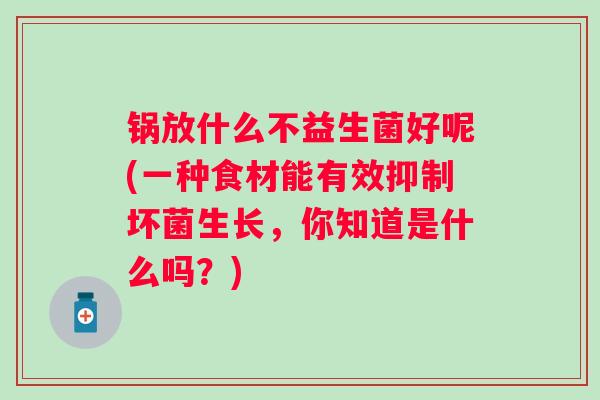 锅放什么不益生菌好呢(一种食材能有效抑制坏菌生长,你知道是什么吗?) 锅放什么不益生菌好呢(一种食材能有效抑制坏菌生长,你知道是什么吗?)