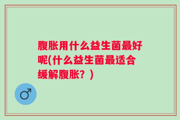 腹胀用什么益生菌最好呢(什么益生菌最适合缓解腹胀？)