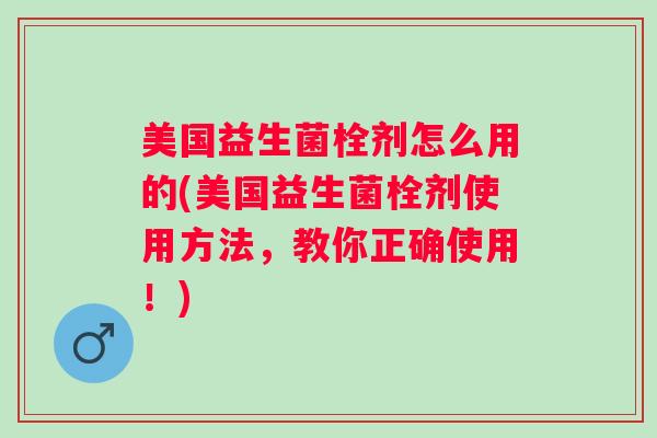 美国益生菌栓剂怎么用的(美国益生菌栓剂使用方法,教你正确使用!) 美国益生菌栓剂怎么用的(美国益生菌栓剂使用方法,教你正确使用!)