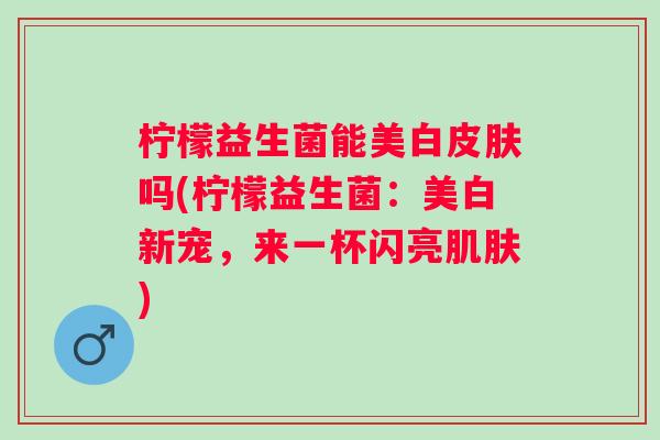 柠檬益生菌能美白皮肤吗(柠檬益生菌：美白新宠，来一杯闪亮肌肤)