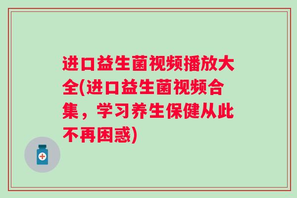 进口益生菌视频播放大全(进口益生菌视频合集，学习养生保健从此不再困惑)
