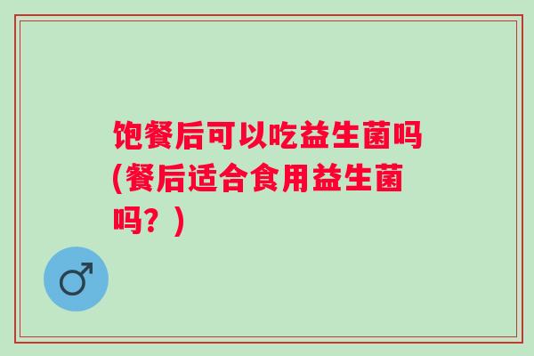 饱餐后可以吃益生菌吗(餐后适合食用益生菌吗？)