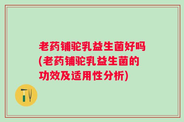 老药铺驼乳益生菌好吗(老药铺驼乳益生菌的功效及适用性分析)