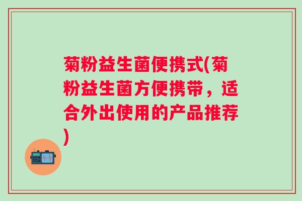 菊粉益生菌便携式(菊粉益生菌方便携带,适合外出使用的产品推荐) 菊粉益生菌便携式(菊粉益生菌方便携带,适合外出使用的产品推荐)