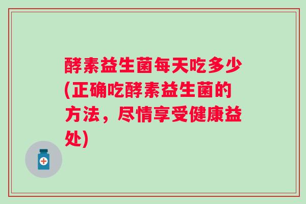 酵素益生菌每天吃多少(正确吃酵素益生菌的方法，尽情享受健康益处)
