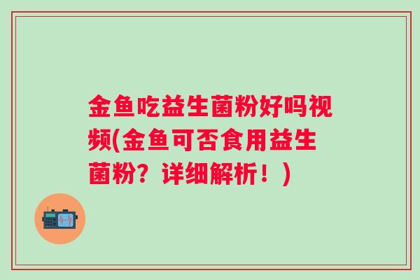 金鱼吃益生菌粉好吗视频(金鱼可否食用益生菌粉？详细解析！)
