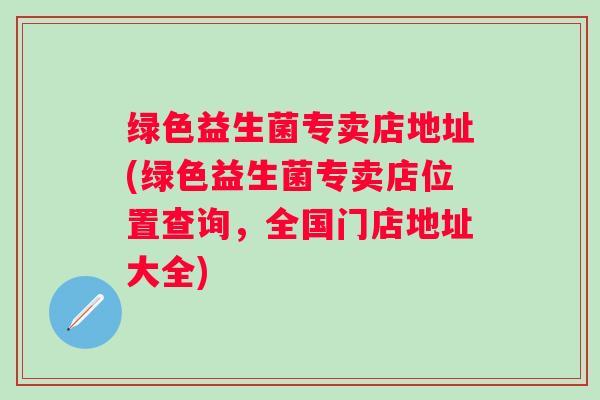 绿色益生菌专卖店地址(绿色益生菌专卖店位置查询，全国门店地址大全)