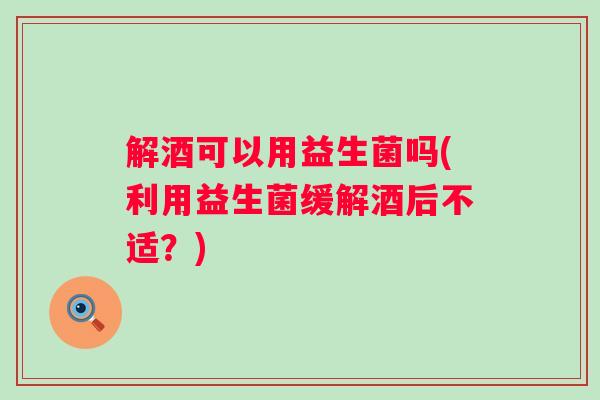 解酒可以用益生菌吗(利用益生菌缓解酒后不适？)