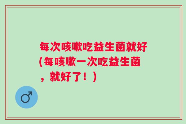 每次咳嗽吃益生菌就好(每咳嗽一次吃益生菌，就好了！)