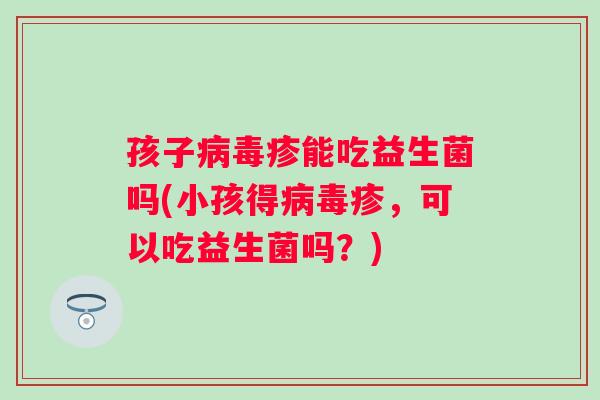 孩子病毒疹能吃益生菌吗(小孩得病毒疹，可以吃益生菌吗？)