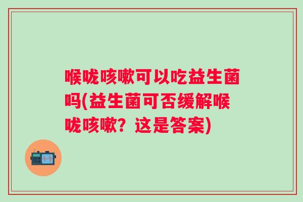 喉咙咳嗽可以吃益生菌吗(益生菌可否缓解喉咙咳嗽？这是答案)