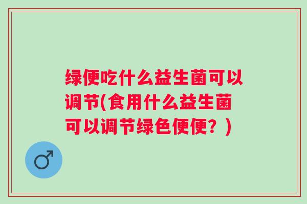 绿便吃什么益生菌可以调节(食用什么益生菌可以调节绿色便便？)