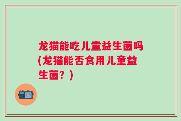 龙猫能吃儿童益生菌吗(龙猫能否食用儿童益生菌？)