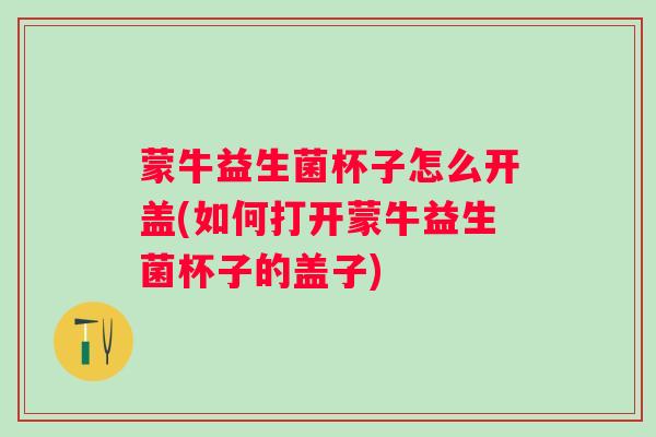 蒙牛益生菌杯子怎么开盖(如何打开蒙牛益生菌杯子的盖子)