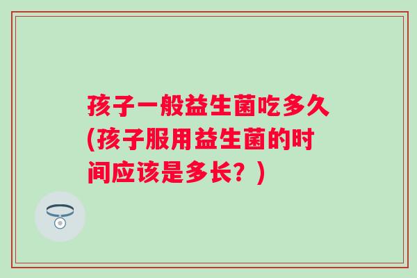 孩子一般益生菌吃多久(孩子服用益生菌的时间应该是多长？)