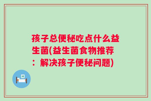 孩子总便秘吃点什么益生菌(益生菌食物推荐：解决孩子便秘问题)