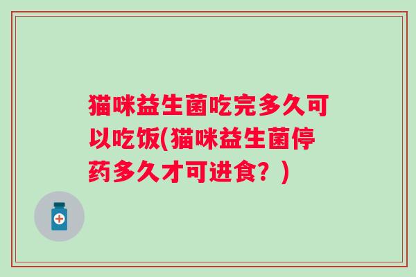 猫咪益生菌吃完多久可以吃饭(猫咪益生菌停药多久才可进食？)