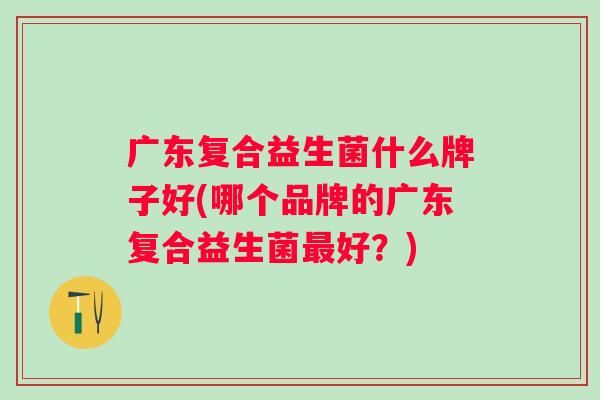 广东复合益生菌什么牌子好(哪个品牌的广东复合益生菌好?) 广东复合益生菌什么牌子好(哪个品牌的广东复合益生菌好?)